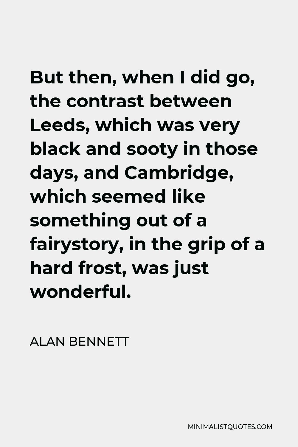 Alan Bennett Quote - But then, when I did go, the contrast between Leeds, which was very black and sooty in those days, and Cambridge, which seemed like something out of a fairystory, in the grip of a hard frost, was just wonderful.