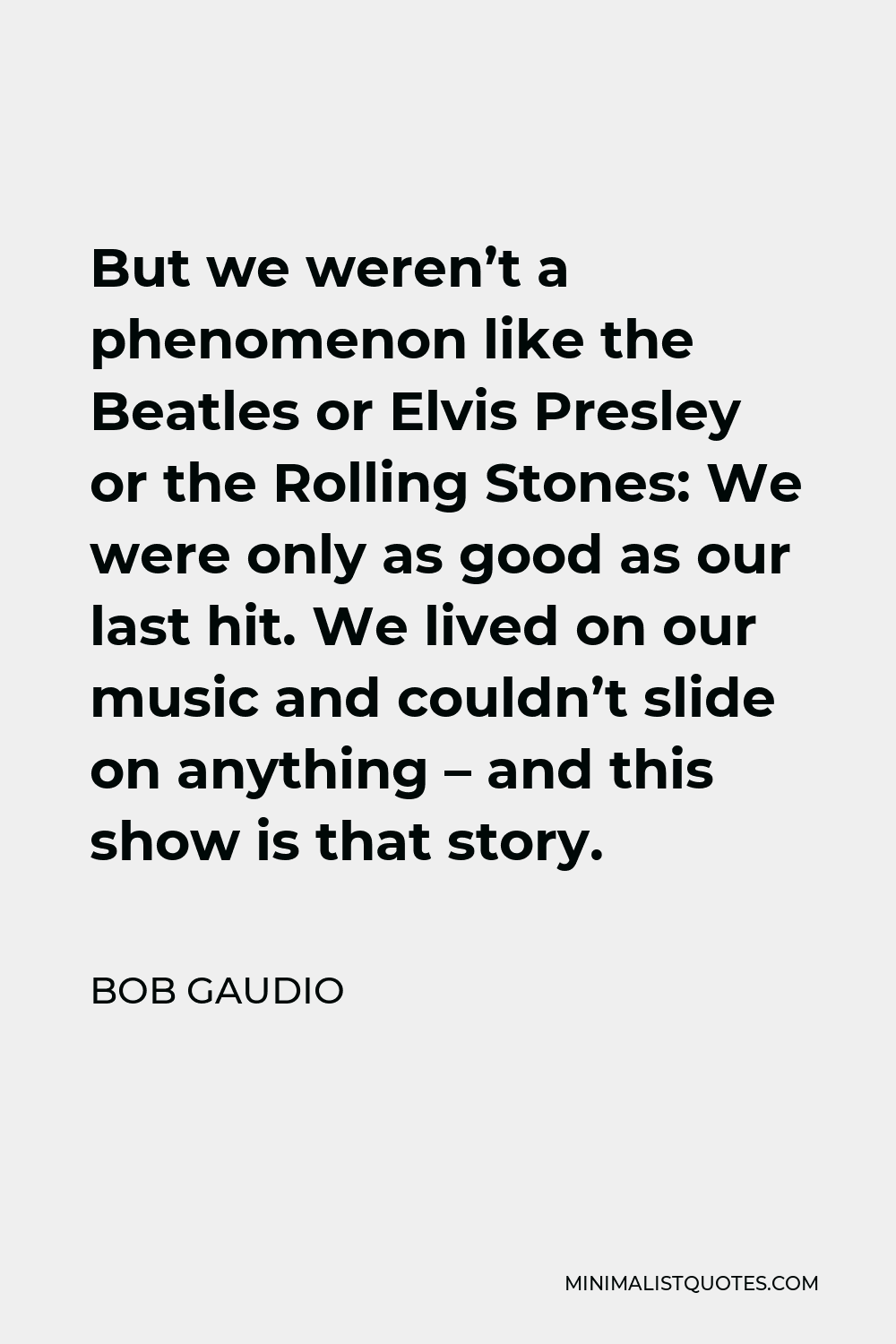 Bob Gaudio Quote - But we weren’t a phenomenon like the Beatles or Elvis Presley or the Rolling Stones: We were only as good as our last hit. We lived on our music and couldn’t slide on anything – and this show is that story.