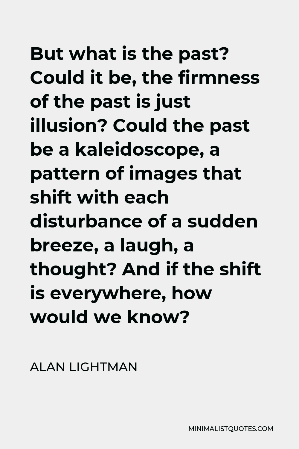 Alan Lightman Quote - But what is the past? Could it be, the firmness of the past is just illusion? Could the past be a kaleidoscope, a pattern of images that shift with each disturbance of a sudden breeze, a laugh, a thought? And if the shift is everywhere, how would we know?