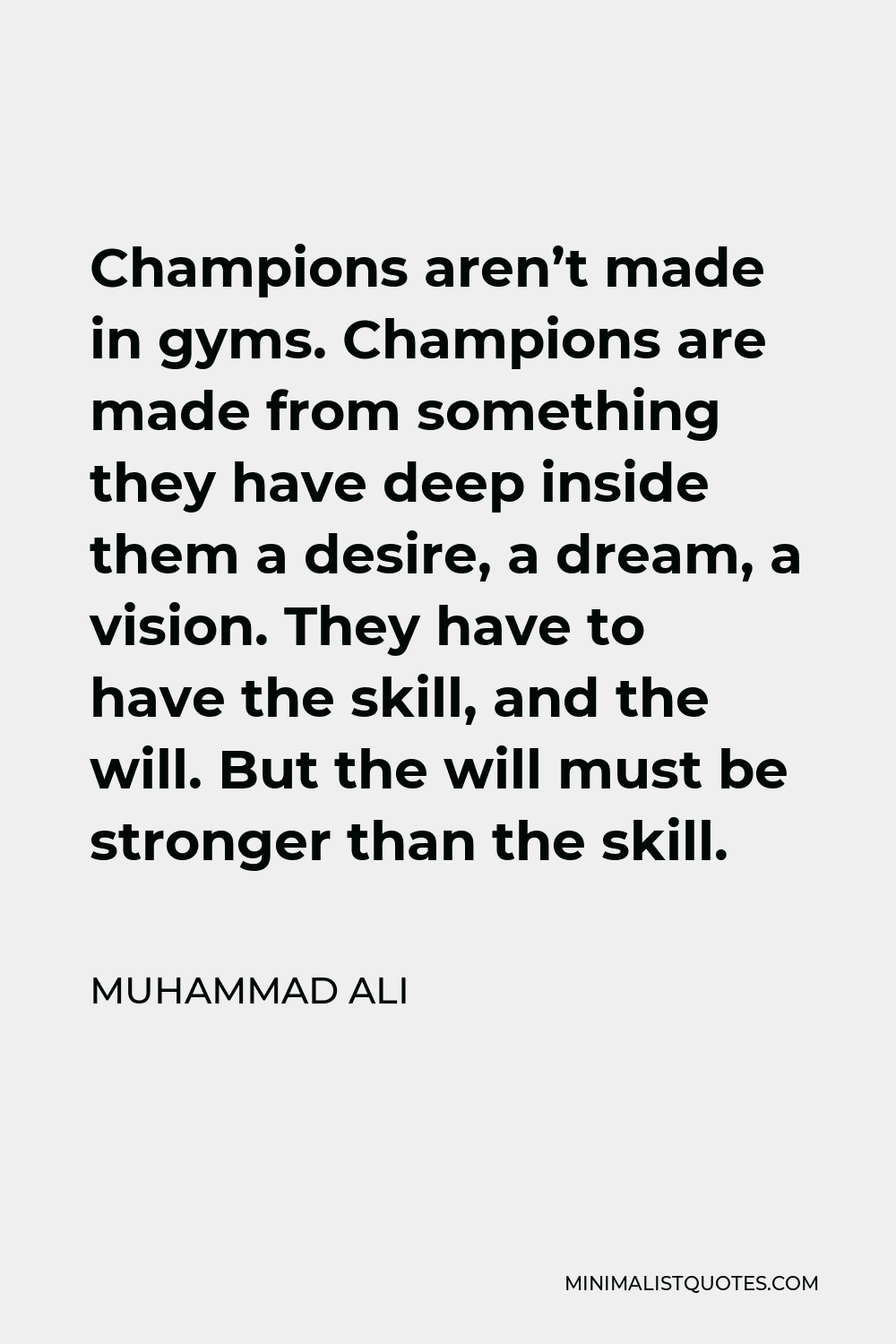 Muhammad Ali Quote - Champions aren’t made in gyms. Champions are made from something they have deep inside them a desire, a dream, a vision. They have to have the skill, and the will. But the will must be stronger than the skill.