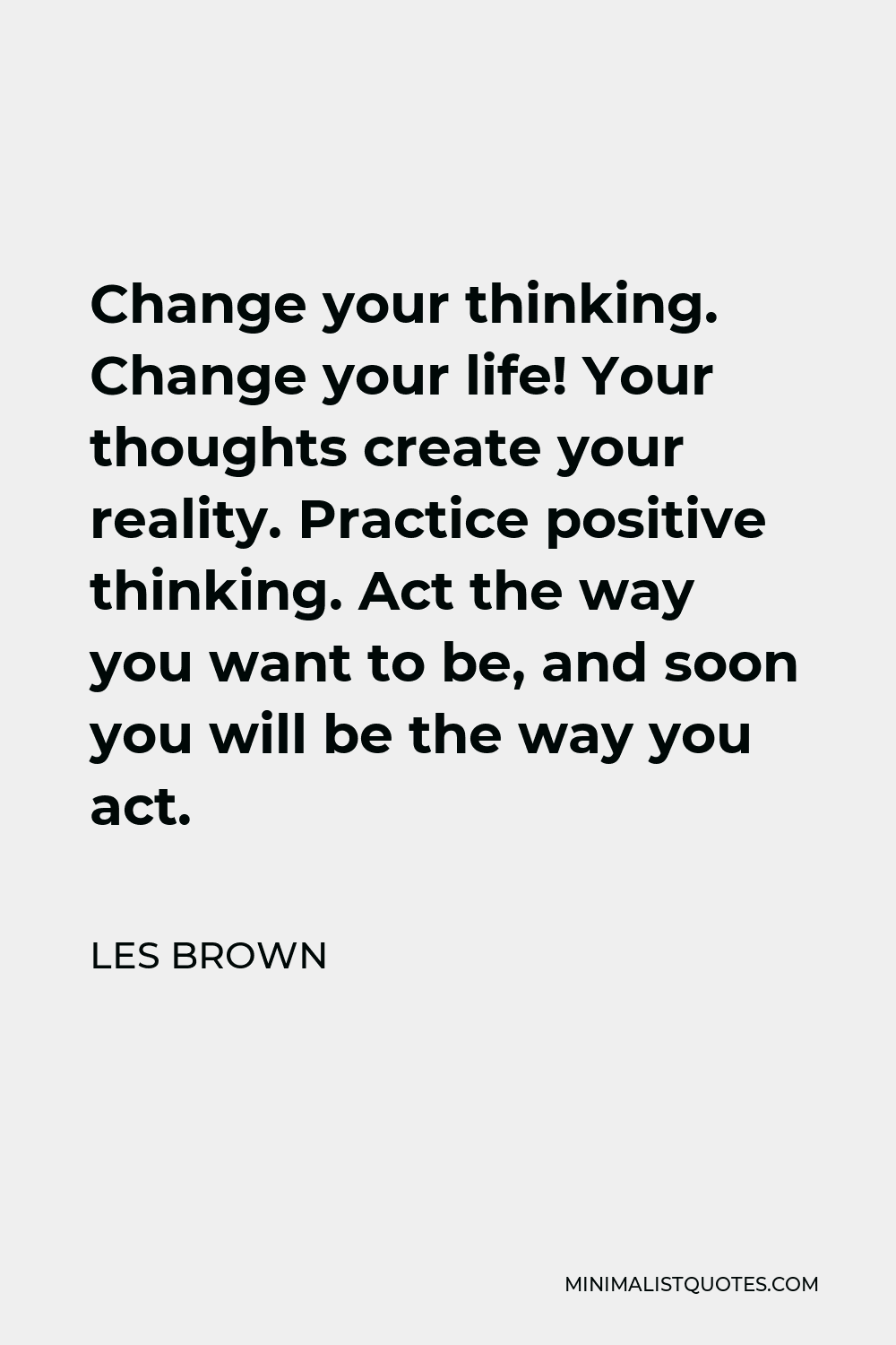 Les Brown Quote - Change your thinking. Change your life! Your thoughts create your reality. Practice positive thinking. Act the way you want to be, and soon you will be the way you act.