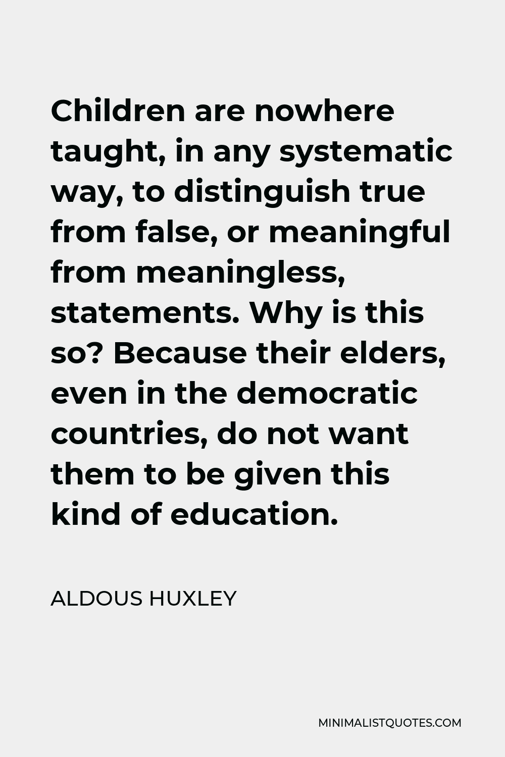 Aldous Huxley Quote - Children are nowhere taught, in any systematic way, to distinguish true from false, or meaningful from meaningless, statements. Why is this so? Because their elders, even in the democratic countries, do not want them to be given this kind of education.