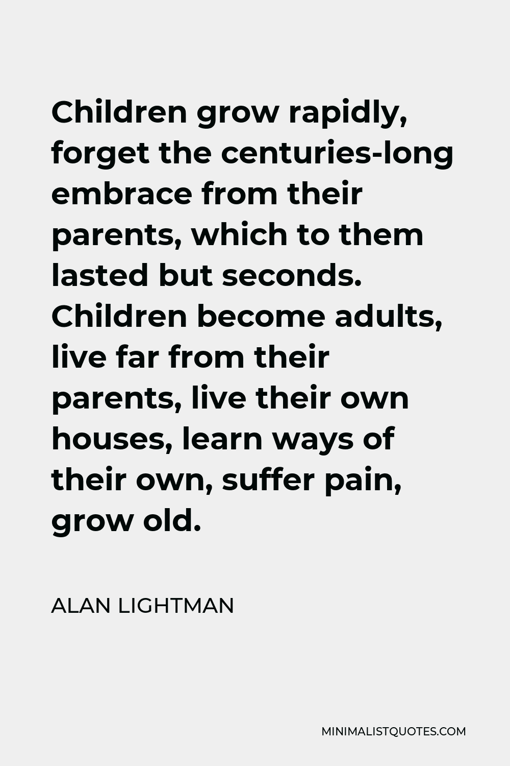 Alan Lightman Quote - Children grow rapidly, forget the centuries-long embrace from their parents, which to them lasted but seconds. Children become adults, live far from their parents, live their own houses, learn ways of their own, suffer pain, grow old.