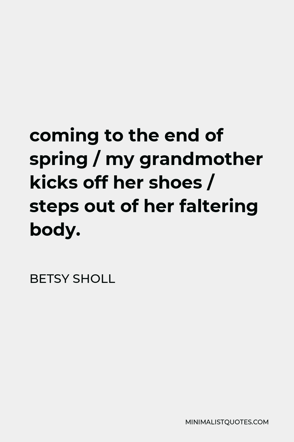 Betsy Sholl Quote - coming to the end of spring / my grandmother kicks off her shoes / steps out of her faltering body.