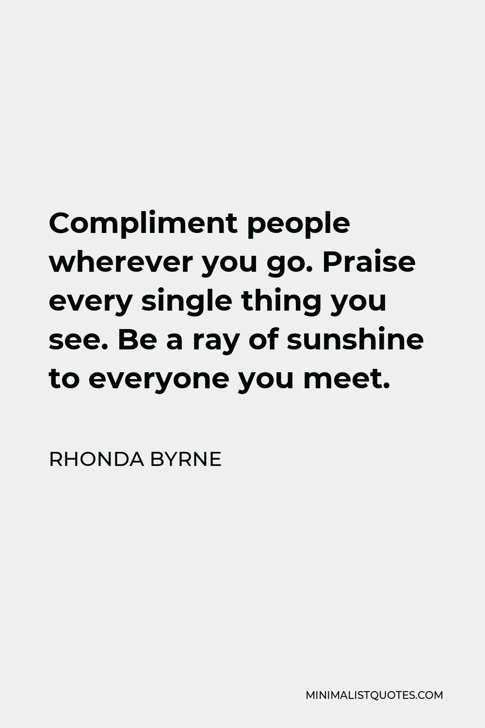 Rhonda Byrne Quote - Compliment people wherever you go. Praise every single thing you see. Be a ray of sunshine to everyone you meet.