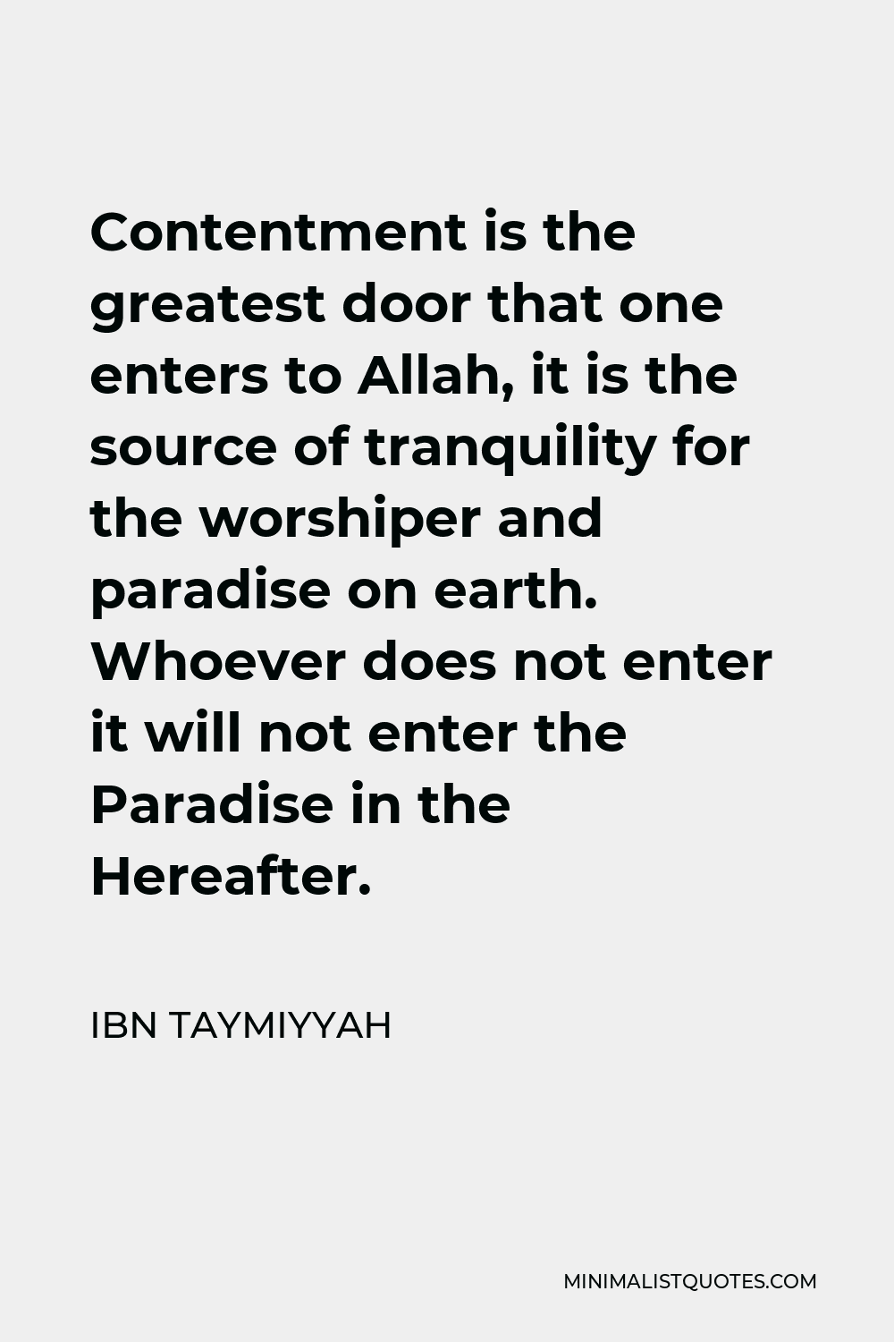 Ibn Taymiyyah Quote - Contentment is the greatest door that one enters to Allah, it is the source of tranquility for the worshiper and paradise on earth. Whoever does not enter it will not enter the Paradise in the Hereafter.