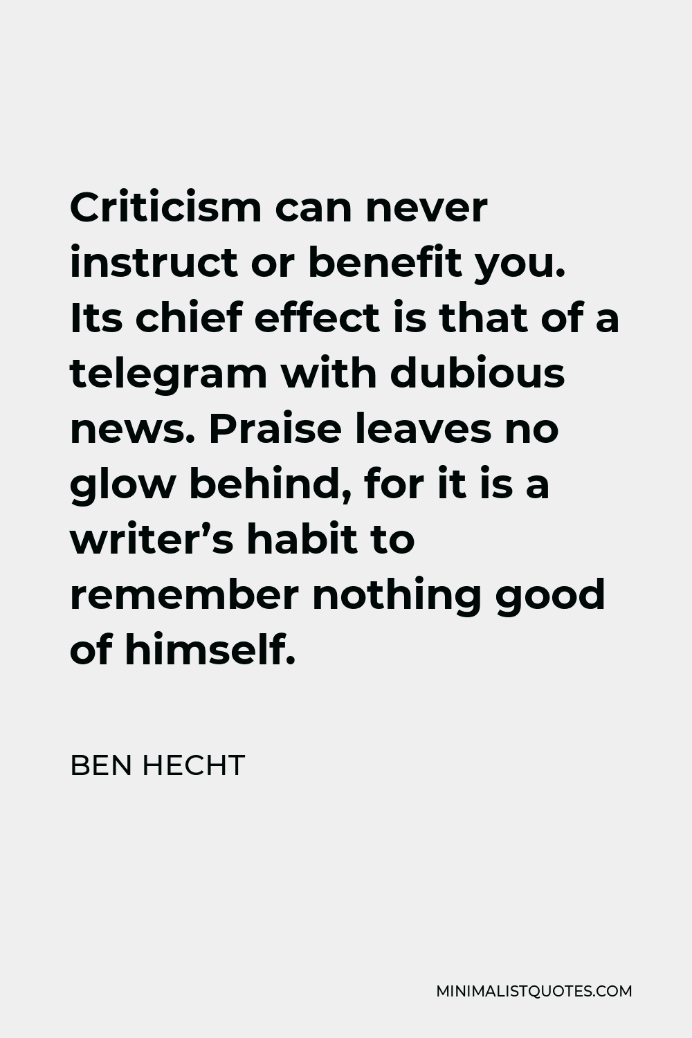Ben Hecht Quote - Criticism can never instruct or benefit you. Its chief effect is that of a telegram with dubious news. Praise leaves no glow behind, for it is a writer’s habit to remember nothing good of himself.