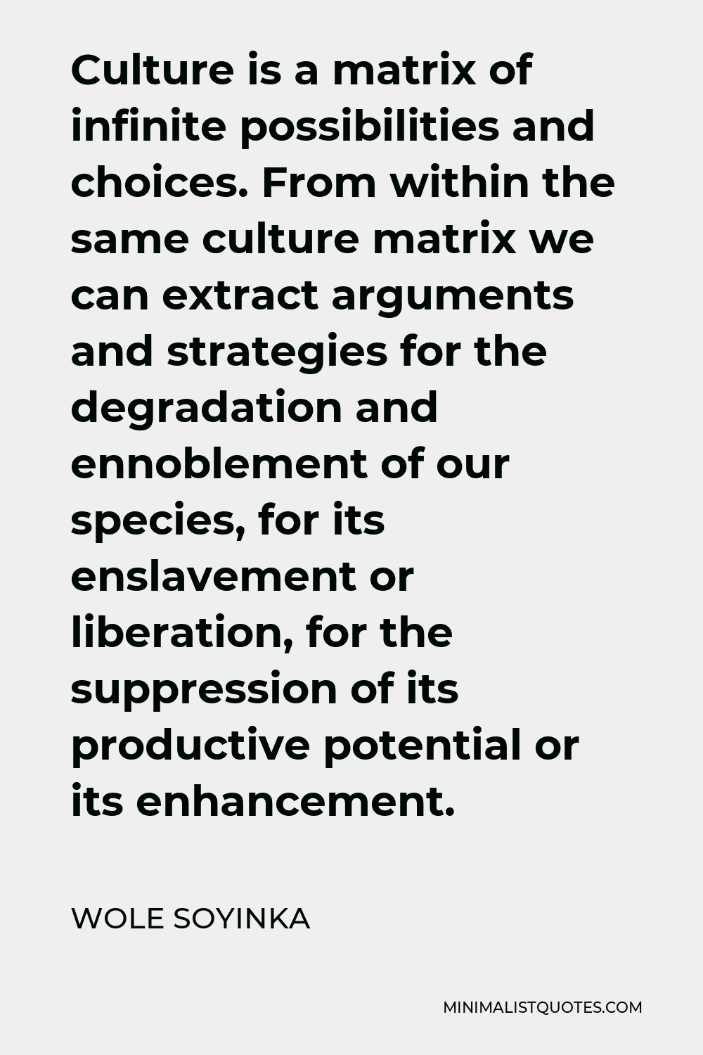 Wole Soyinka Quote - Culture is a matrix of infinite possibilities and choices. From within the same culture matrix we can extract arguments and strategies for the degradation and ennoblement of our species, for its enslavement or liberation, for the suppression of its productive potential or its enhancement.