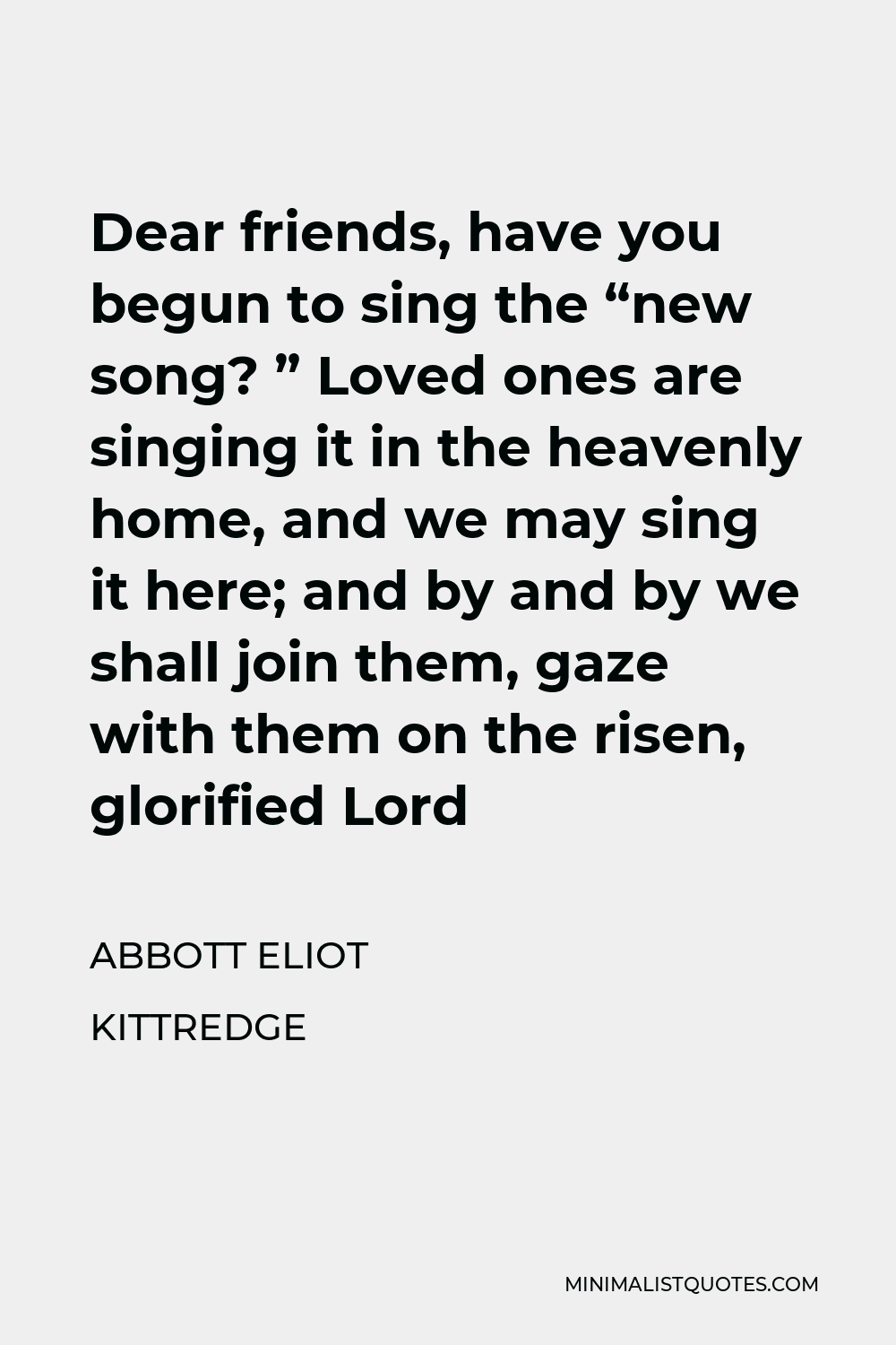 Abbott Eliot Kittredge Quote - Dear friends, have you begun to sing the “new song? ” Loved ones are singing it in the heavenly home, and we may sing it here; and by and by we shall join them, gaze with them on the risen, glorified Lord