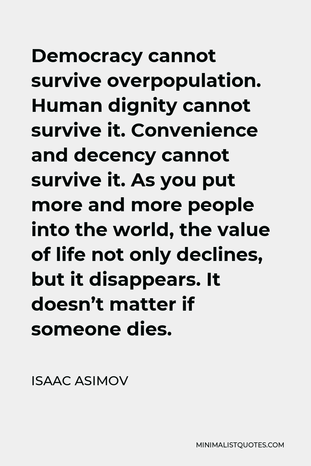 Isaac Asimov Quote - Democracy cannot survive overpopulation. Human dignity cannot survive it. Convenience and decency cannot survive it. As you put more and more people into the world, the value of life not only declines, but it disappears. It doesn’t matter if someone dies.