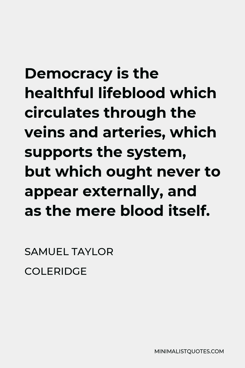 Samuel Taylor Coleridge Quote - Democracy is the healthful lifeblood which circulates through the veins and arteries, which supports the system, but which ought never to appear externally, and as the mere blood itself.