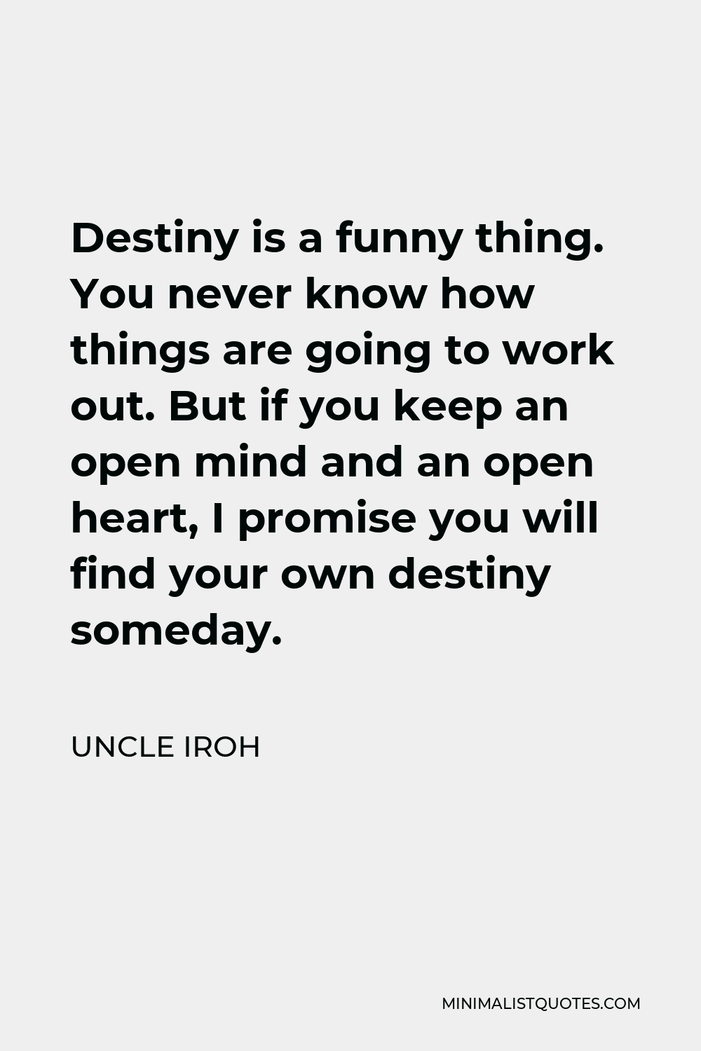 Uncle Iroh Quote - Destiny is a funny thing. You never know how things are going to work out. But if you keep an open mind and an open heart, I promise you will find your own destiny someday.