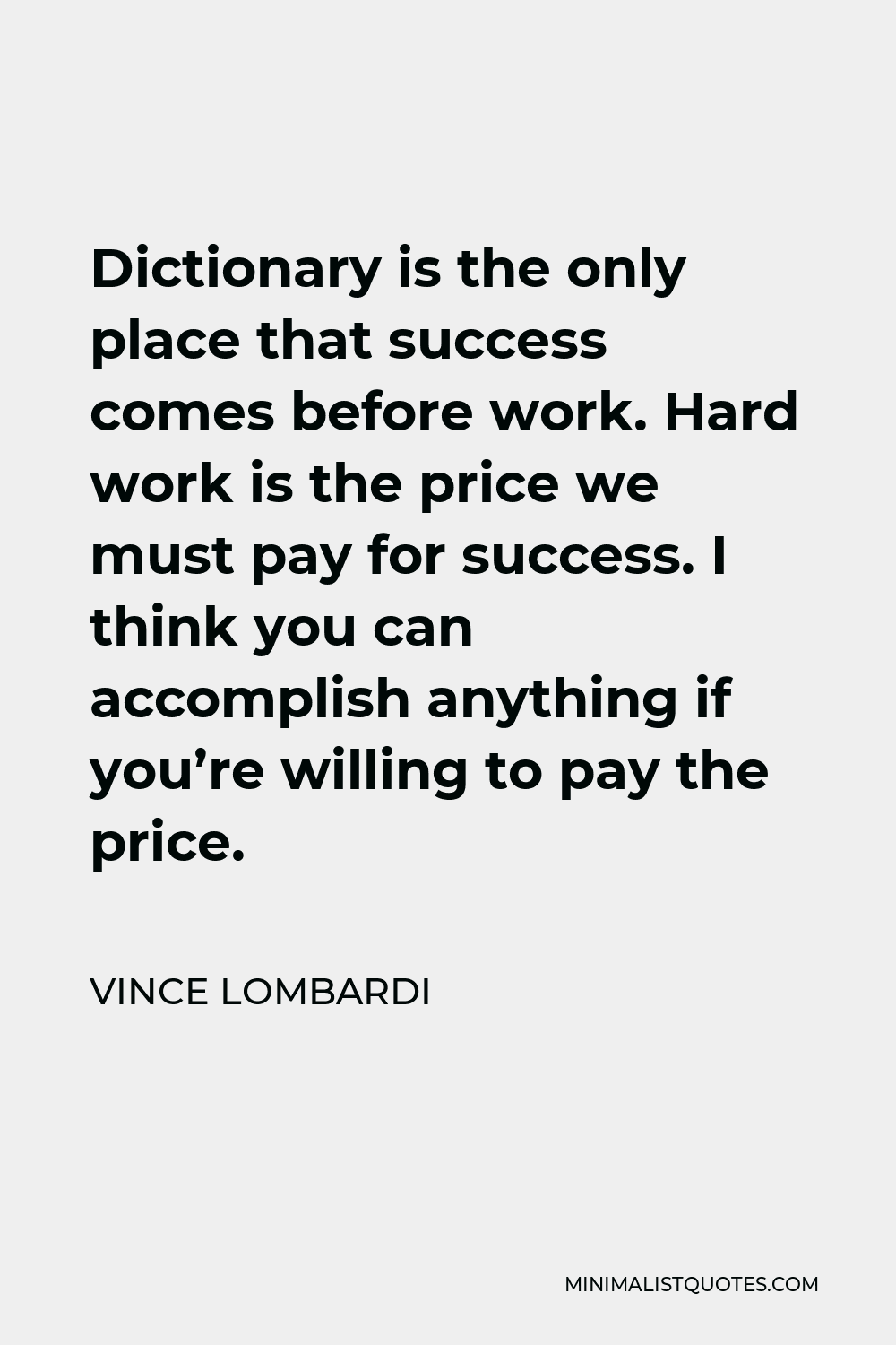 Vince Lombardi Quote - Dictionary is the only place that success comes before work. Hard work is the price we must pay for success. I think you can accomplish anything if you’re willing to pay the price.