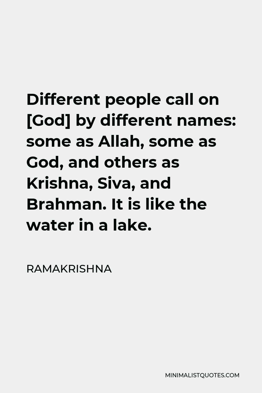 Ramakrishna Quote - Different people call on [God] by different names: some as Allah, some as God, and others as Krishna, Siva, and Brahman. It is like the water in a lake.
