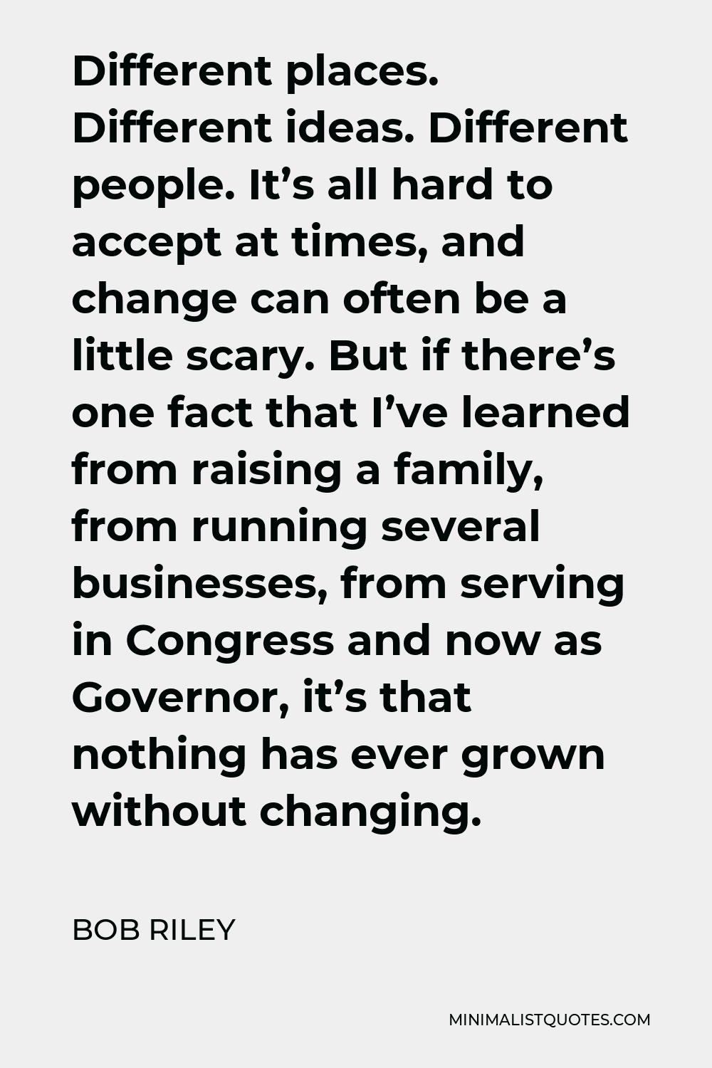 Bob Riley Quote - Different places. Different ideas. Different people. It’s all hard to accept at times, and change can often be a little scary. But if there’s one fact that I’ve learned from raising a family, from running several businesses, from serving in Congress and now as Governor, it’s that nothing has ever grown without changing.