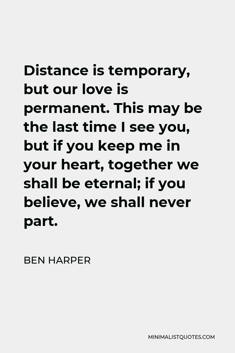 Ben Harper Quote - Distance is temporary, but our love is permanent. This may be the last time I see you, but if you keep me in your heart, together we shall be eternal; if you believe, we shall never part.