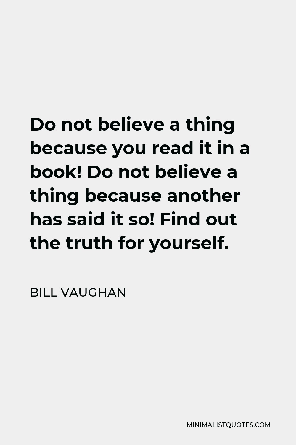 Bill Vaughan Quote - Do not believe a thing because you read it in a book! Do not believe a thing because another has said it so! Find out the truth for yourself.