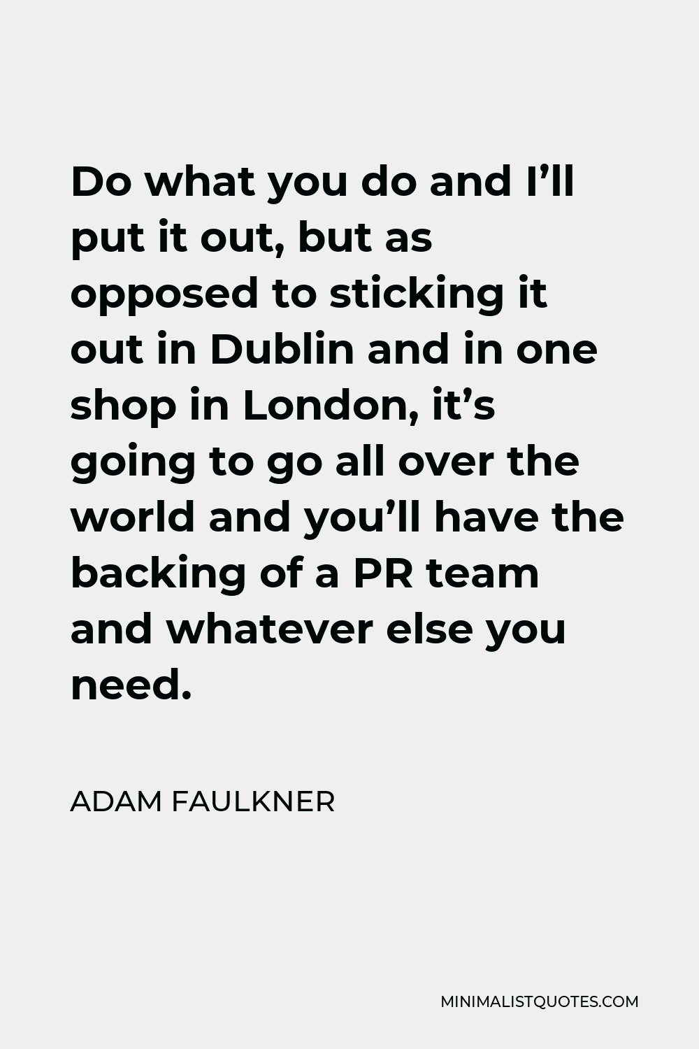 Adam Faulkner Quote - Do what you do and I’ll put it out, but as opposed to sticking it out in Dublin and in one shop in London, it’s going to go all over the world and you’ll have the backing of a PR team and whatever else you need.