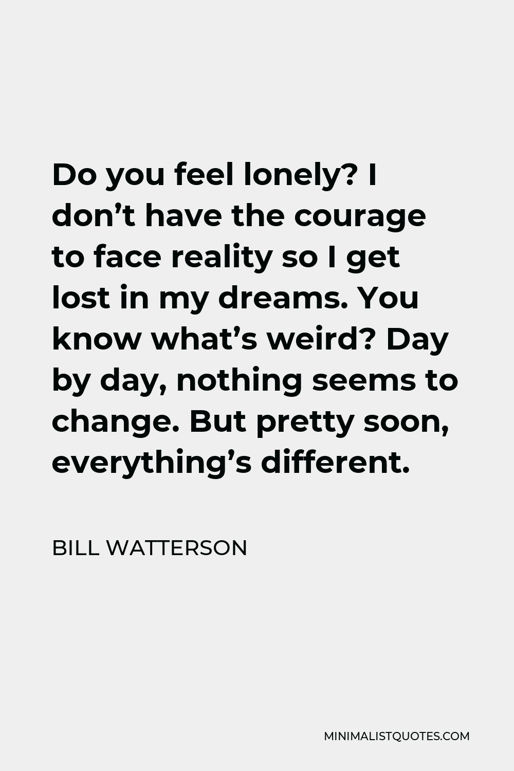 Bill Watterson Quote - Do you feel lonely? I don’t have the courage to face reality so I get lost in my dreams. You know what’s weird? Day by day, nothing seems to change. But pretty soon, everything’s different.