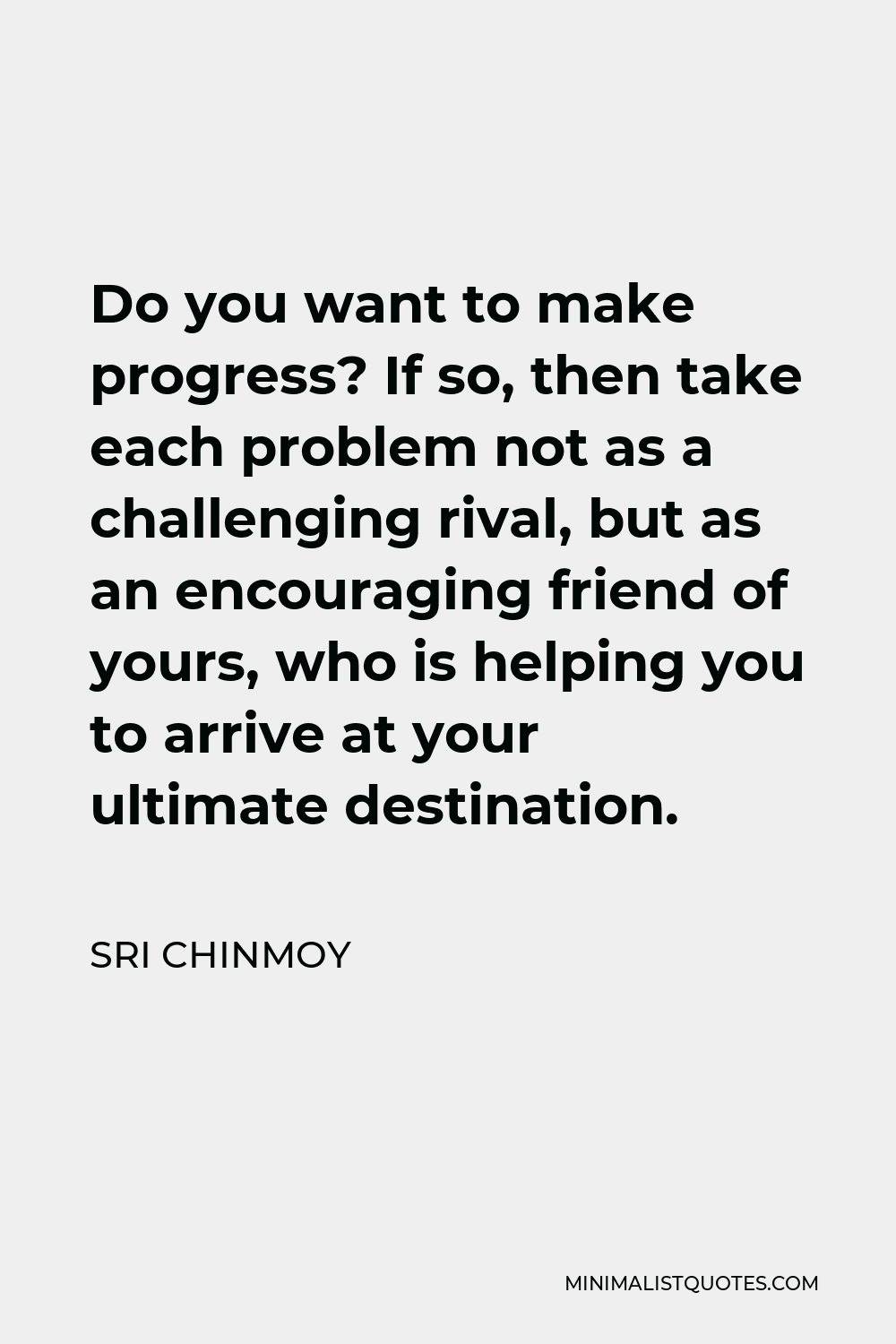 Sri Chinmoy Quote - Do you want to make progress? If so, then take each problem not as a challenging rival, but as an encouraging friend of yours, who is helping you to arrive at your ultimate destination.