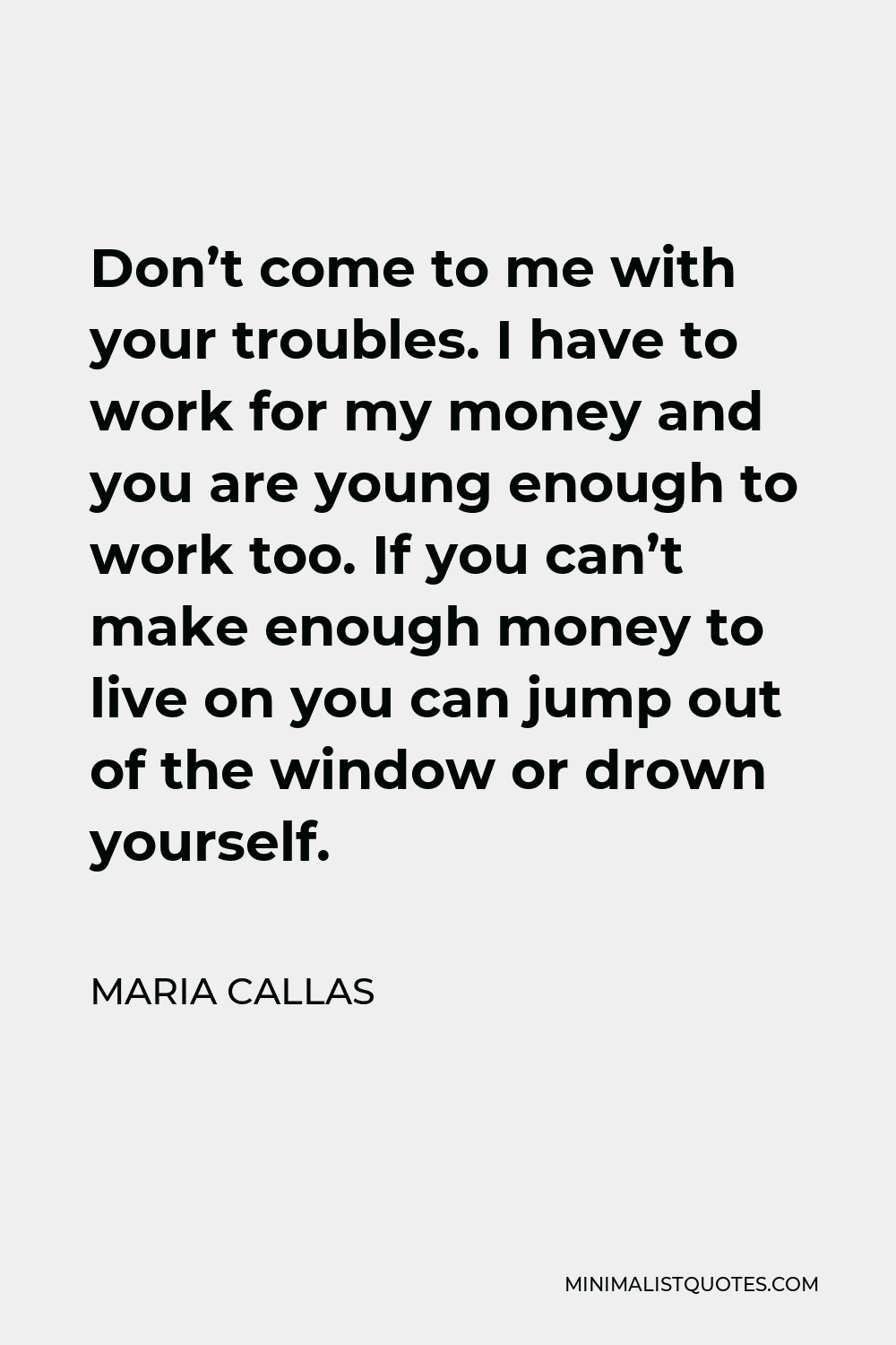 Maria Callas Quote - Don’t come to me with your troubles. I have to work for my money and you are young enough to work too. If you can’t make enough money to live on you can jump out of the window or drown yourself.