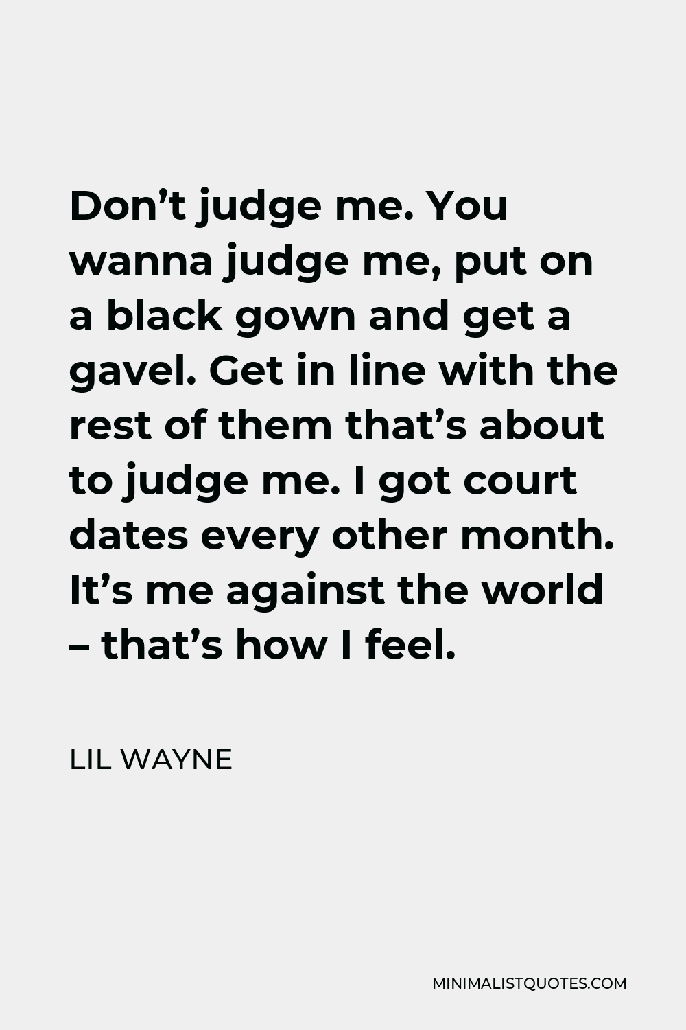 Lil Wayne Quote - Don’t judge me. You wanna judge me, put on a black gown and get a gavel. Get in line with the rest of them that’s about to judge me. I got court dates every other month. It’s me against the world – that’s how I feel.