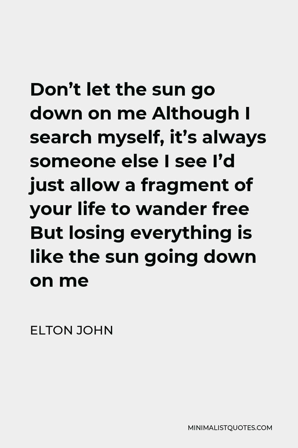 Elton John Quote - Don’t let the sun go down on me Although I search myself, it’s always someone else I see I’d just allow a fragment of your life to wander free But losing everything is like the sun going down on me