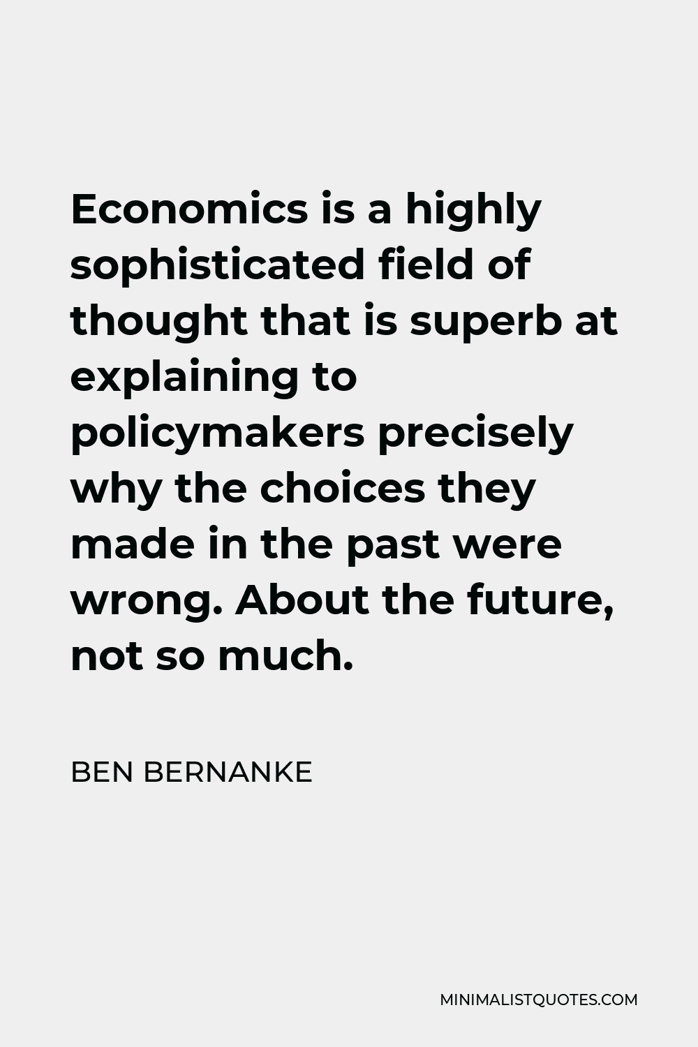 Ben Bernanke Quote - Economics is a highly sophisticated field of thought that is superb at explaining to policymakers precisely why the choices they made in the past were wrong. About the future, not so much.