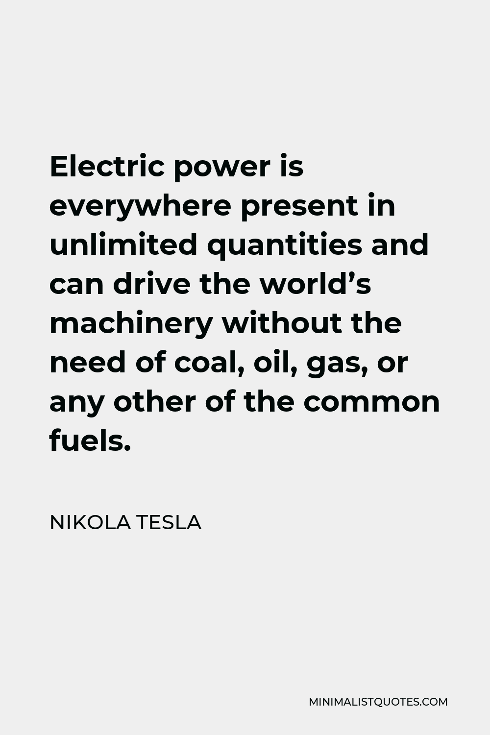 Nikola Tesla Quote - Electric power is everywhere present in unlimited quantities and can drive the world’s machinery without the need of coal, oil, gas, or any other of the common fuels.