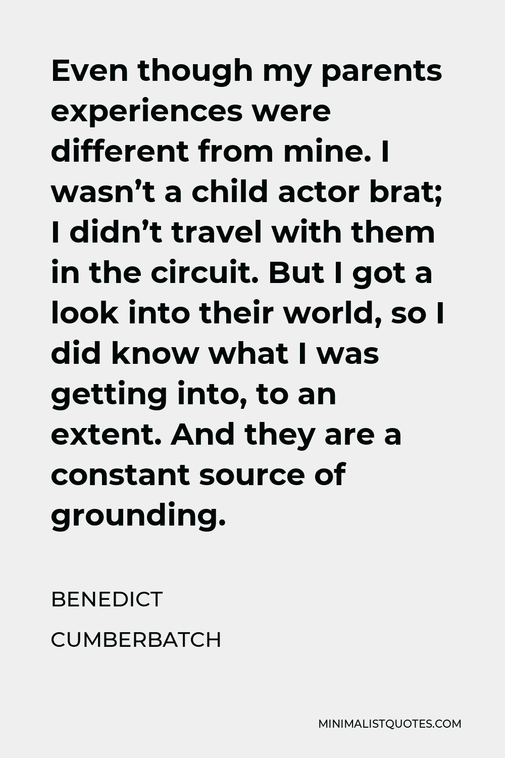 Benedict Cumberbatch Quote - Even though my parents experiences were different from mine. I wasn’t a child actor brat; I didn’t travel with them in the circuit. But I got a look into their world, so I did know what I was getting into, to an extent. And they are a constant source of grounding.