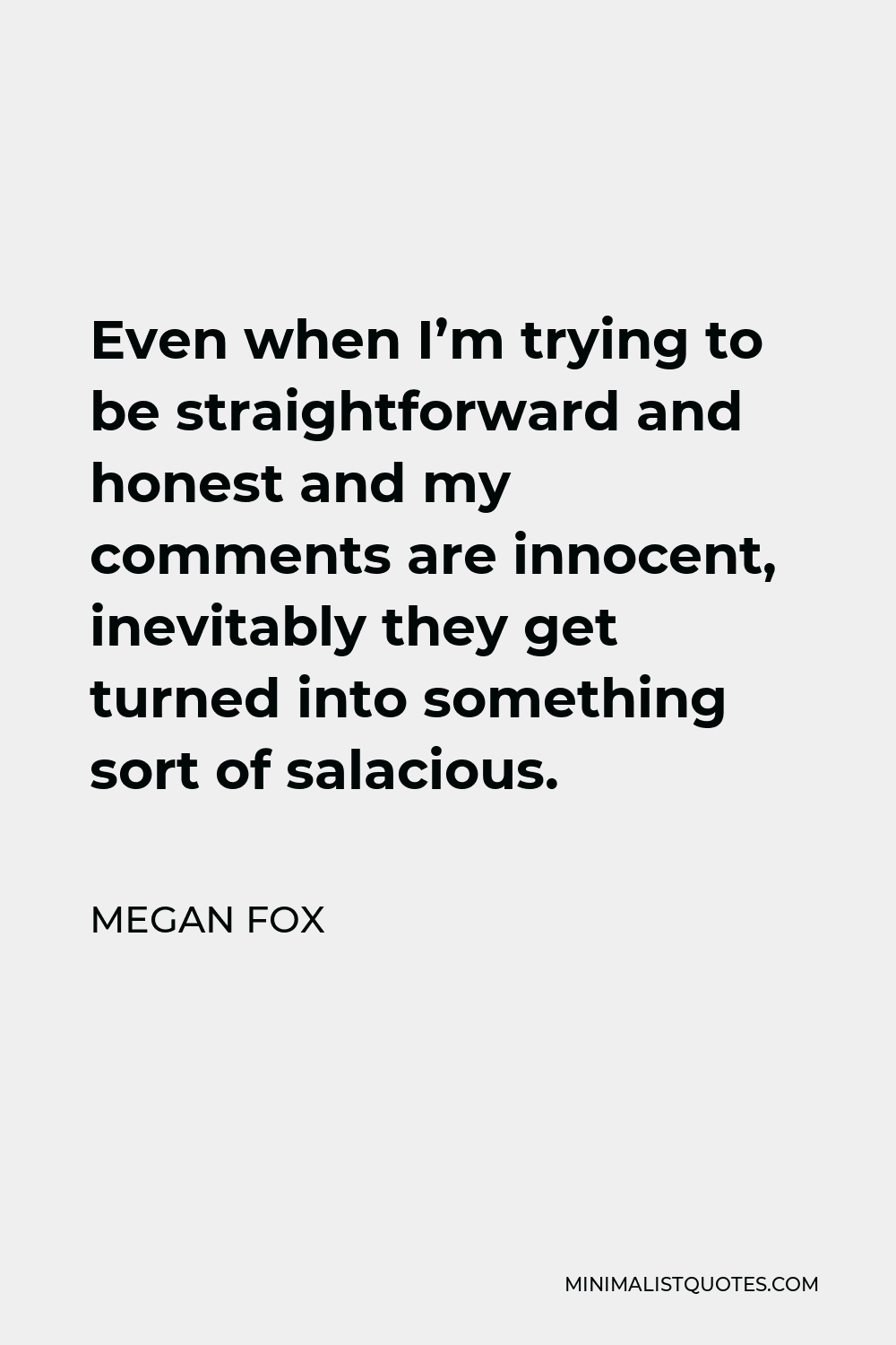 Megan Fox Quote - Even when I’m trying to be straightforward and honest and my comments are innocent, inevitably they get turned into something sort of salacious.