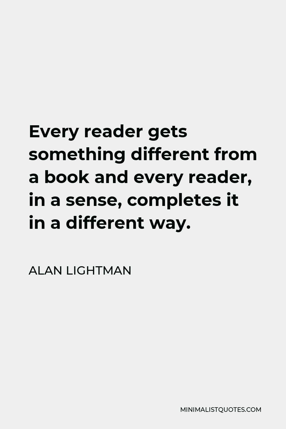 Alan Lightman Quote - Every reader gets something different from a book and every reader, in a sense, completes it in a different way.