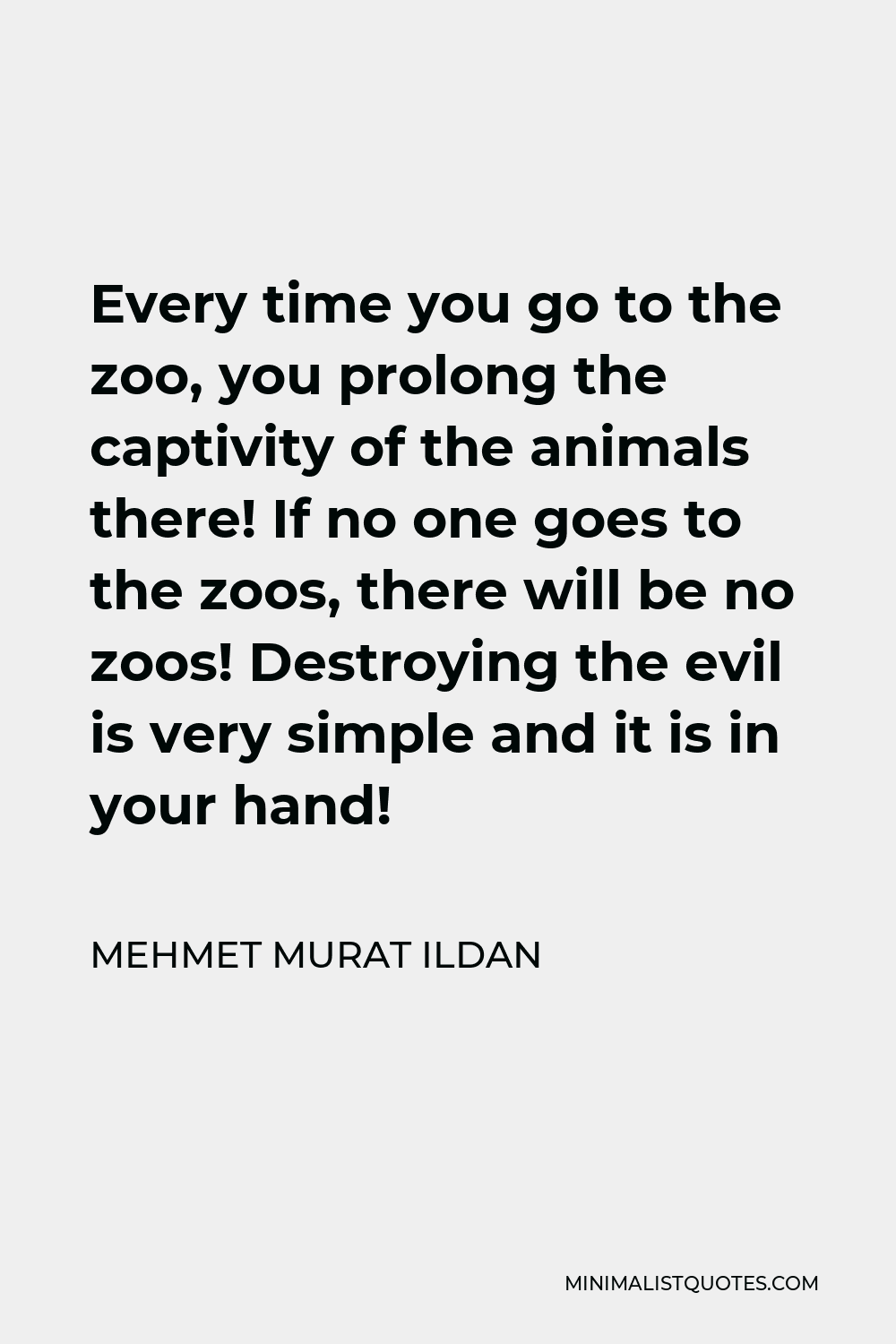 Mehmet Murat Ildan Quote - Every time you go to the zoo, you prolong the captivity of the animals there! If no one goes to the zoos, there will be no zoos! Destroying the evil is very simple and it is in your hand!