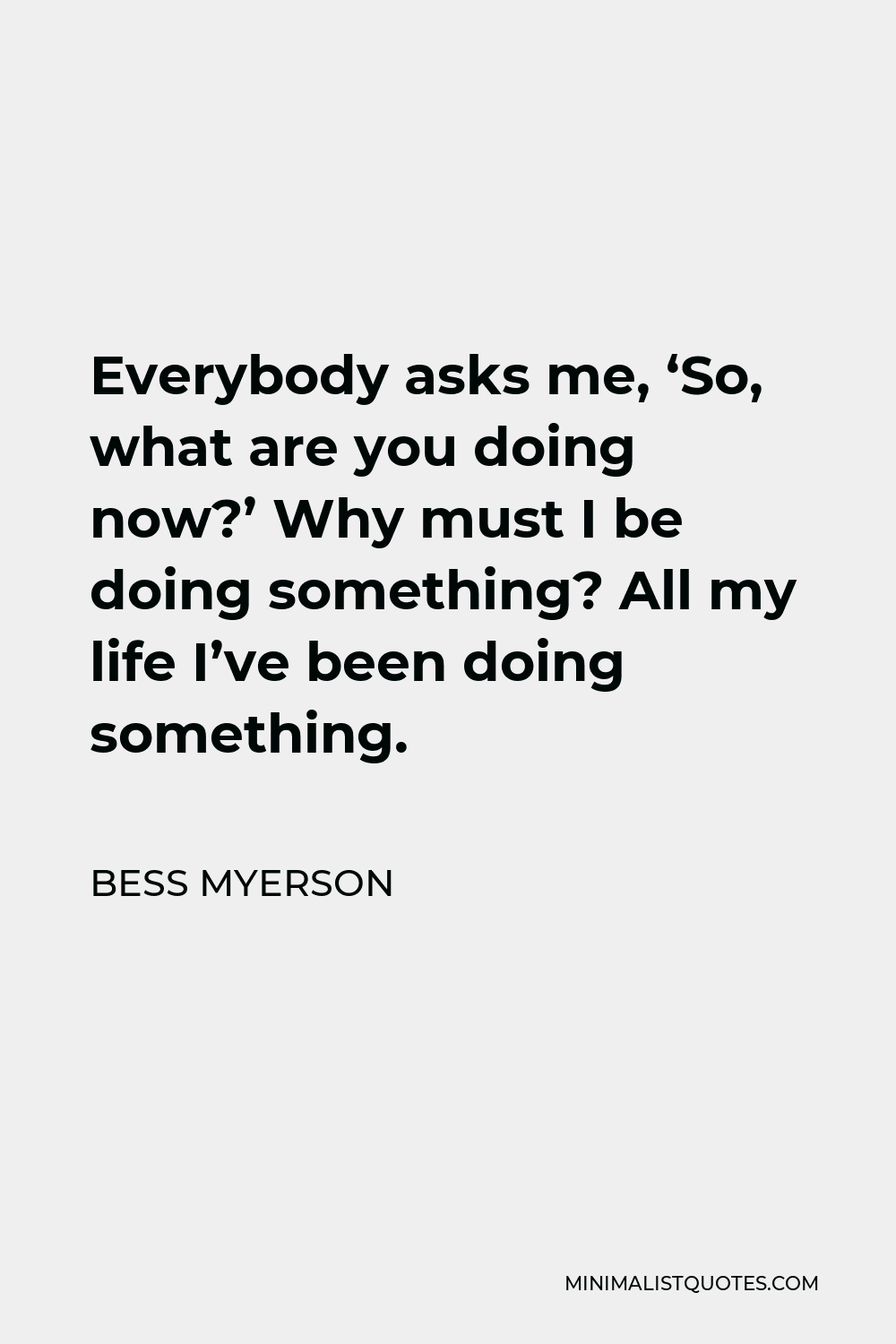 Bess Myerson Quote - Everybody asks me, ‘So, what are you doing now?’ Why must I be doing something? All my life I’ve been doing something.