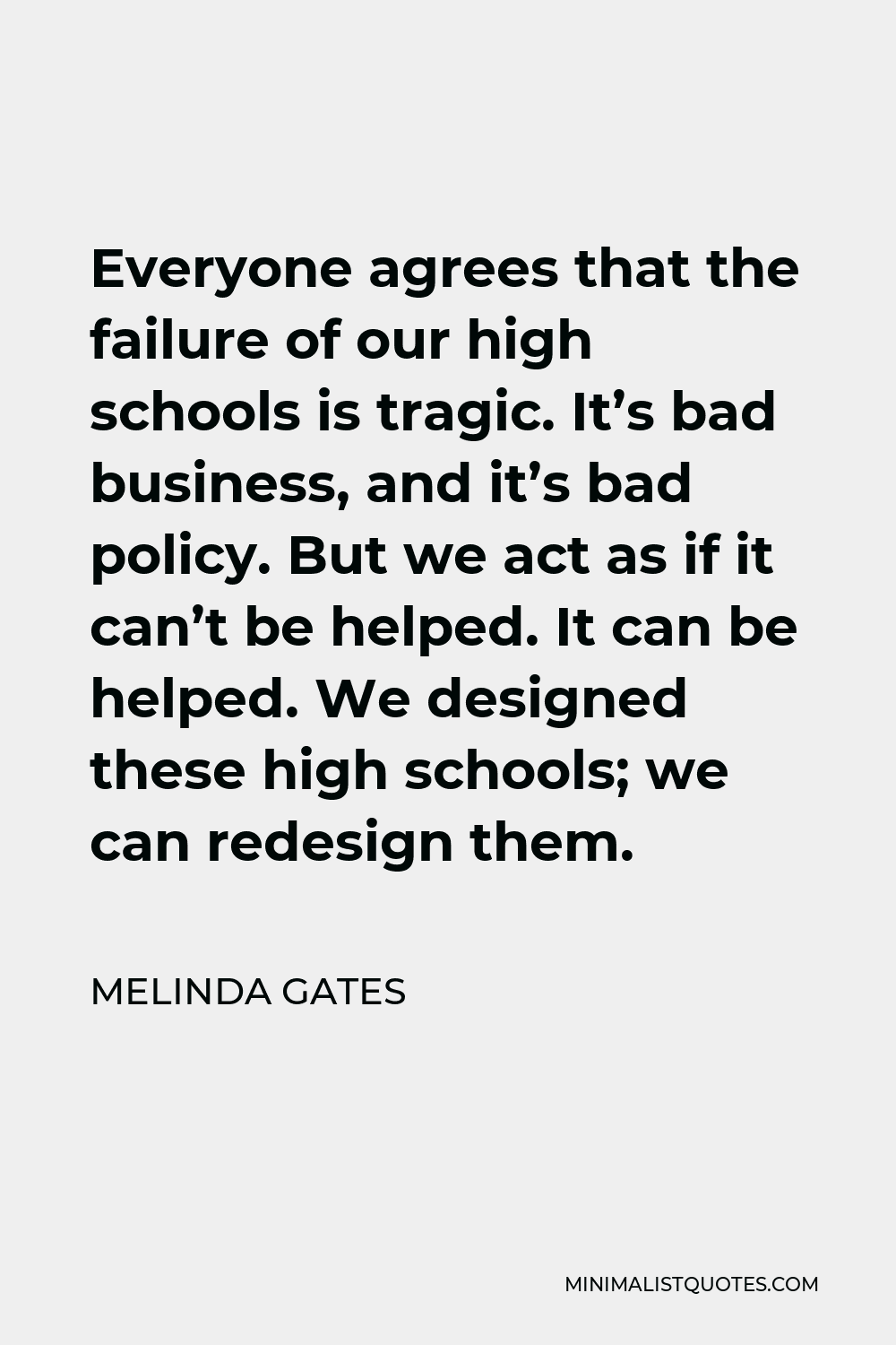 Melinda Gates Quote - Everyone agrees that the failure of our high schools is tragic. It’s bad business, and it’s bad policy. But we act as if it can’t be helped. It can be helped. We designed these high schools; we can redesign them.