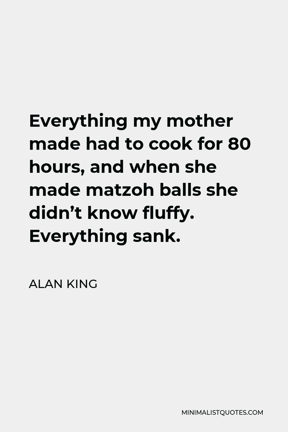 Alan King Quote - Everything my mother made had to cook for 80 hours, and when she made matzoh balls she didn’t know fluffy. Everything sank.