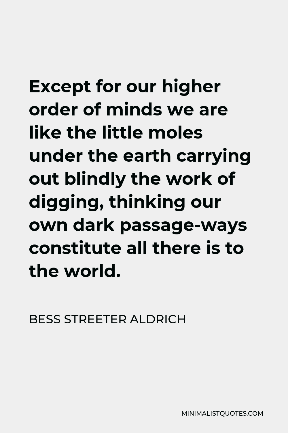 Bess Streeter Aldrich Quote - Except for our higher order of minds we are like the little moles under the earth carrying out blindly the work of digging, thinking our own dark passage-ways constitute all there is to the world.