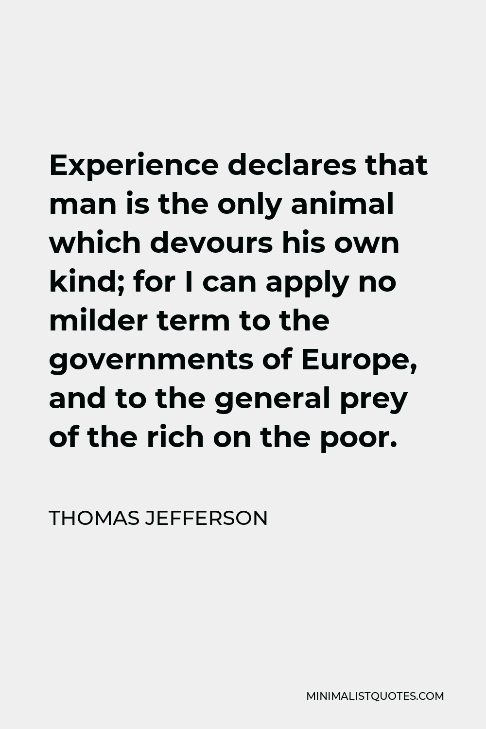 Thomas Jefferson Quote - Experience declares that man is the only animal which devours his own kind; for I can apply no milder term to the governments of Europe, and to the general prey of the rich on the poor.