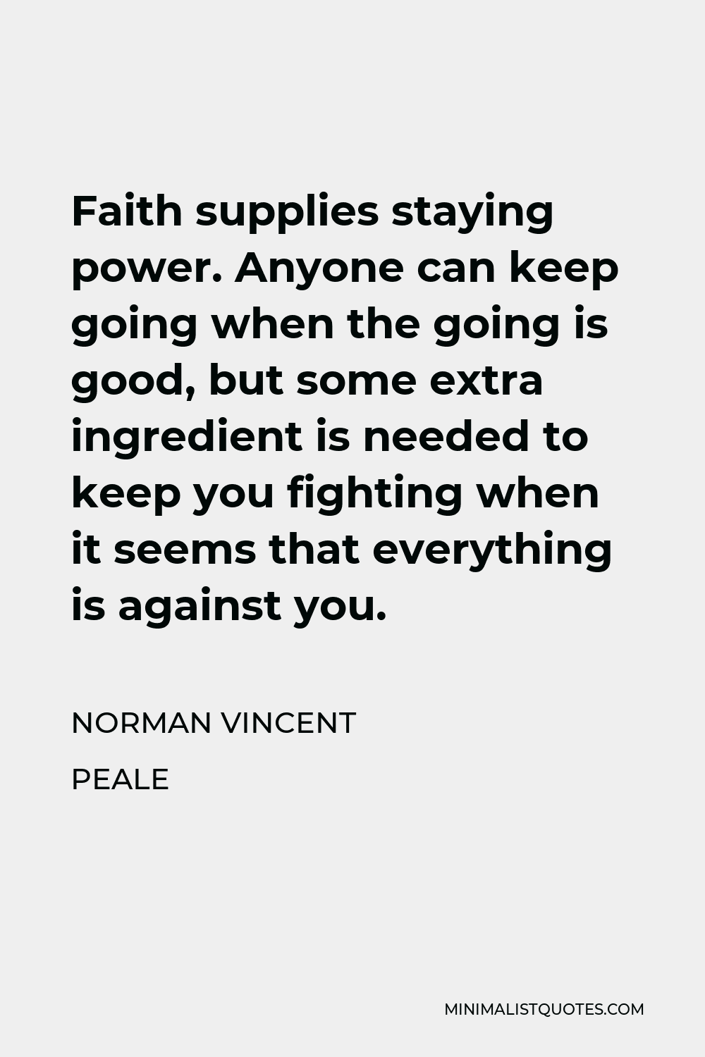 Norman Vincent Peale Quote - Faith supplies staying power. Anyone can keep going when the going is good, but some extra ingredient is needed to keep you fighting when it seems that everything is against you.