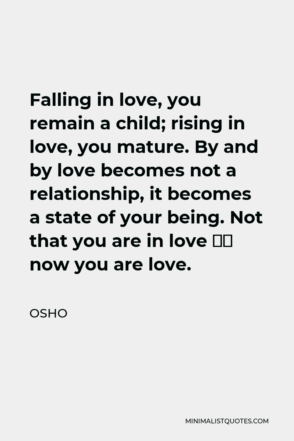 Osho Quote - Falling in love, you remain a child; rising in love, you mature. By and by love becomes not a relationship, it becomes a state of your being. Not that you are in love – now you are love.