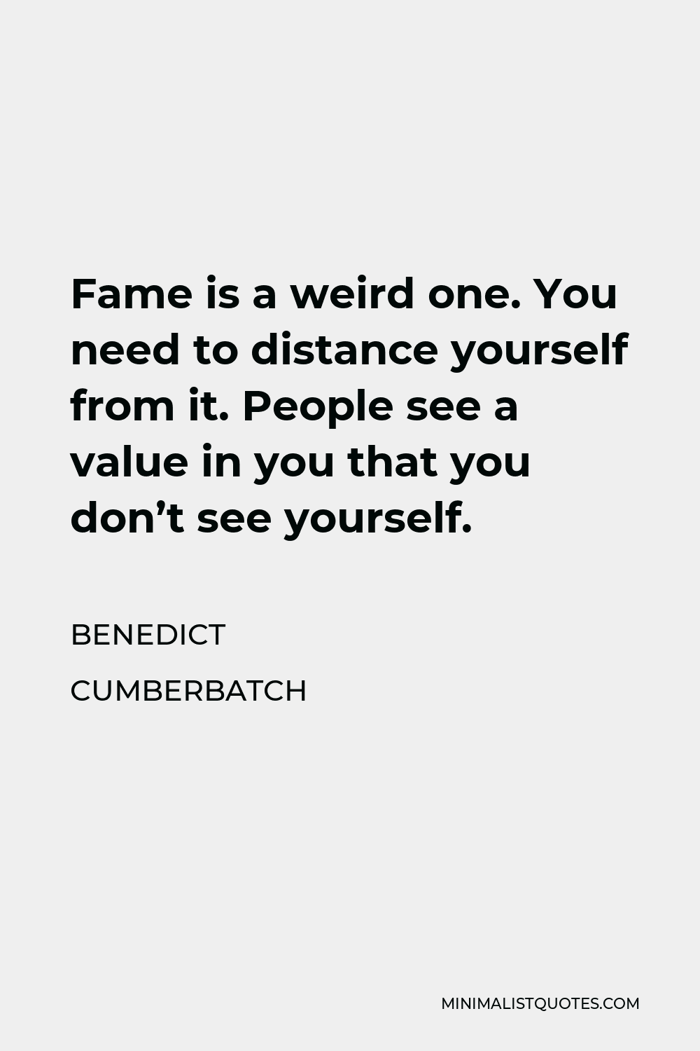 Benedict Cumberbatch Quote - Fame is a weird one. You need to distance yourself from it. People see a value in you that you don’t see yourself.