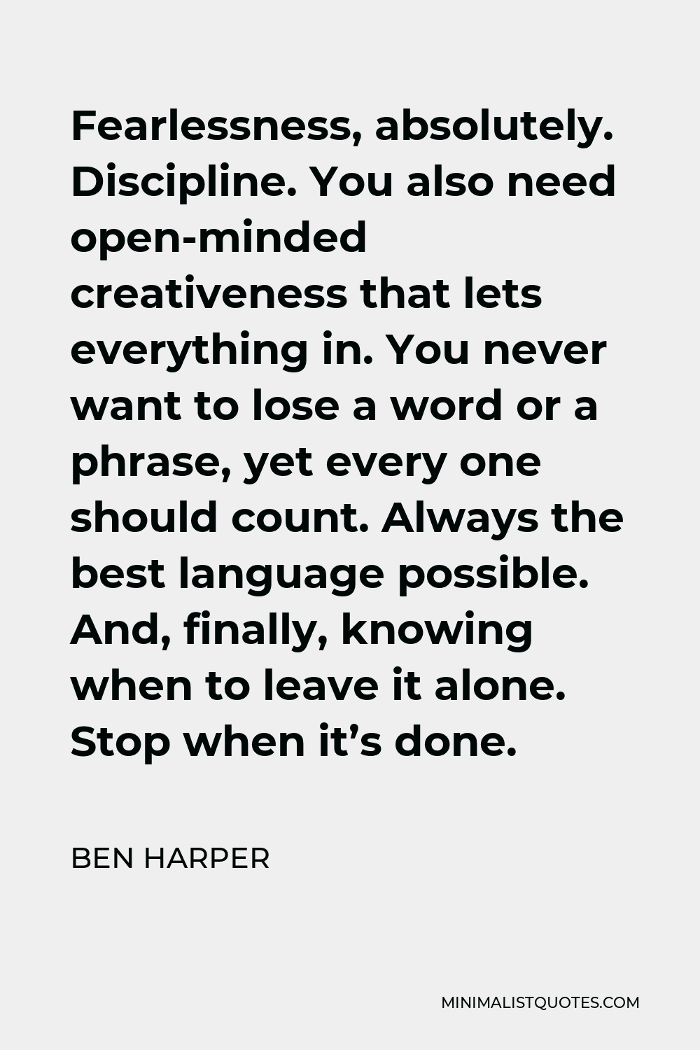 Ben Harper Quote - Fearlessness, absolutely. Discipline. You also need open-minded creativeness that lets everything in. You never want to lose a word or a phrase, yet every one should count. Always the best language possible. And, finally, knowing when to leave it alone. Stop when it’s done.
