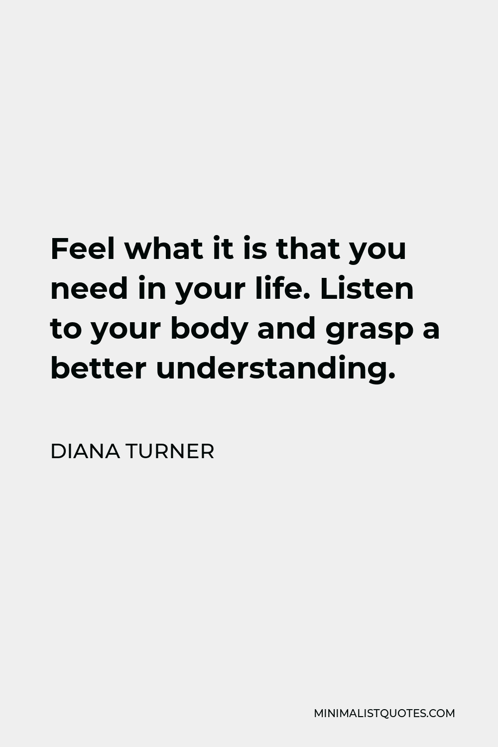 Diana Turner Quote - Feel what it is that you need in your life. Listen to your body and grasp a better understanding.
