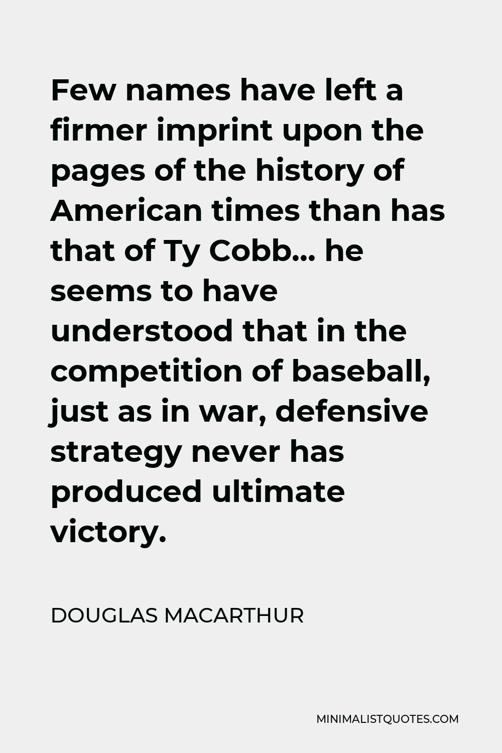 Douglas MacArthur Quote - Few names have left a firmer imprint upon the pages of the history of American times than has that of Ty Cobb… he seems to have understood that in the competition of baseball, just as in war, defensive strategy never has produced ultimate victory.