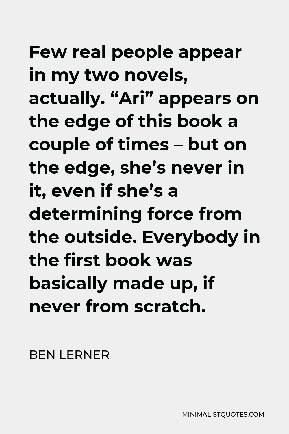 Ben Lerner Quote - Few real people appear in my two novels, actually. “Ari” appears on the edge of this book a couple of times – but on the edge, she’s never in it, even if she’s a determining force from the outside. Everybody in the first book was basically made up, if never from scratch.
