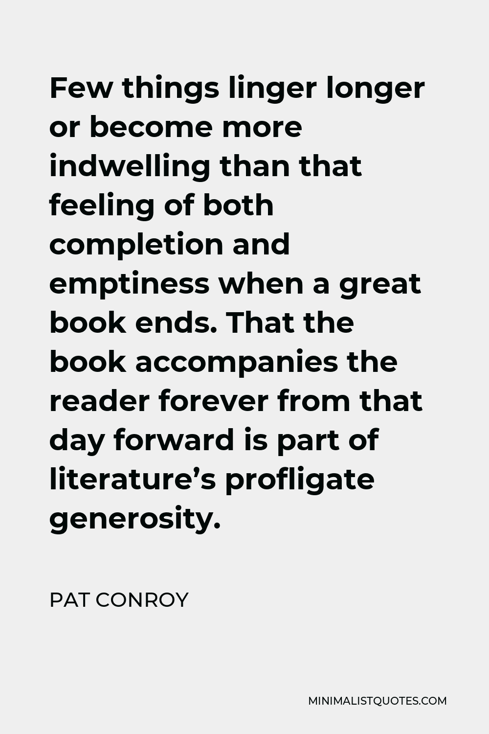 Pat Conroy Quote - Few things linger longer or become more indwelling than that feeling of both completion and emptiness when a great book ends. That the book accompanies the reader forever from that day forward is part of literature’s profligate generosity.
