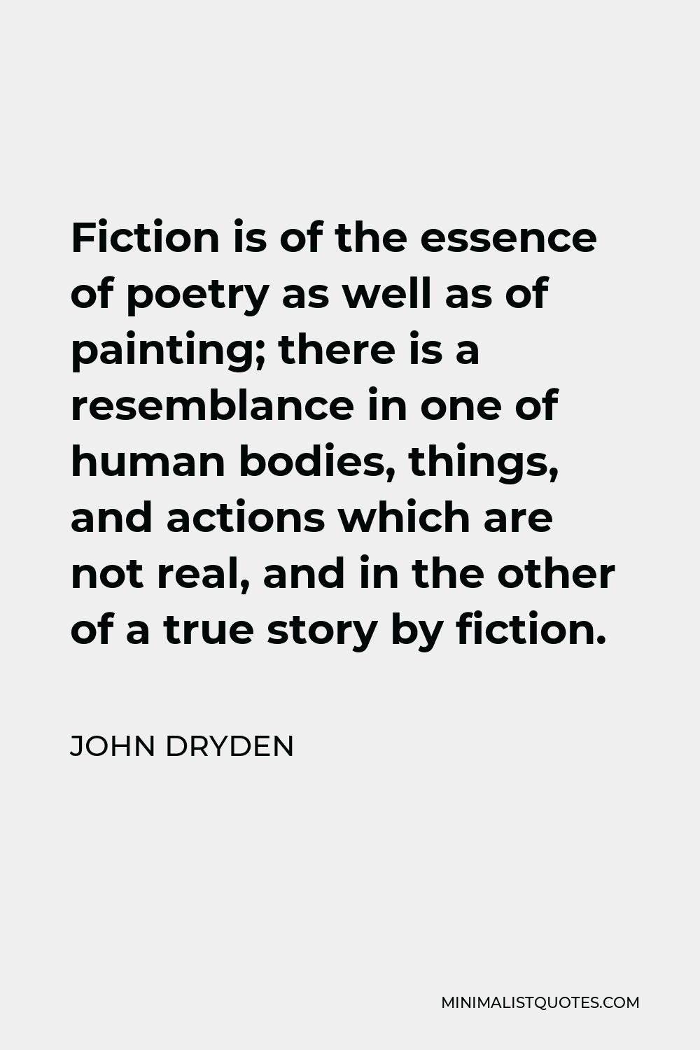 John Dryden Quote - Fiction is of the essence of poetry as well as of painting; there is a resemblance in one of human bodies, things, and actions which are not real, and in the other of a true story by fiction.