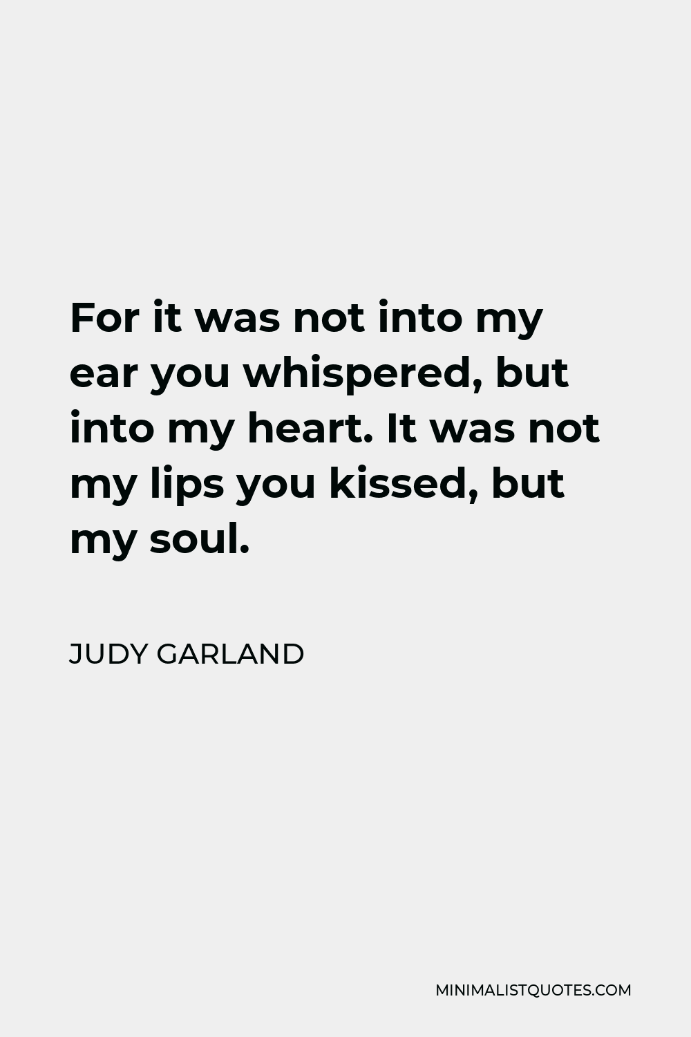 Judy Garland Quote - For it was not into my ear you whispered, but into my heart. It was not my lips you kissed, but my soul.