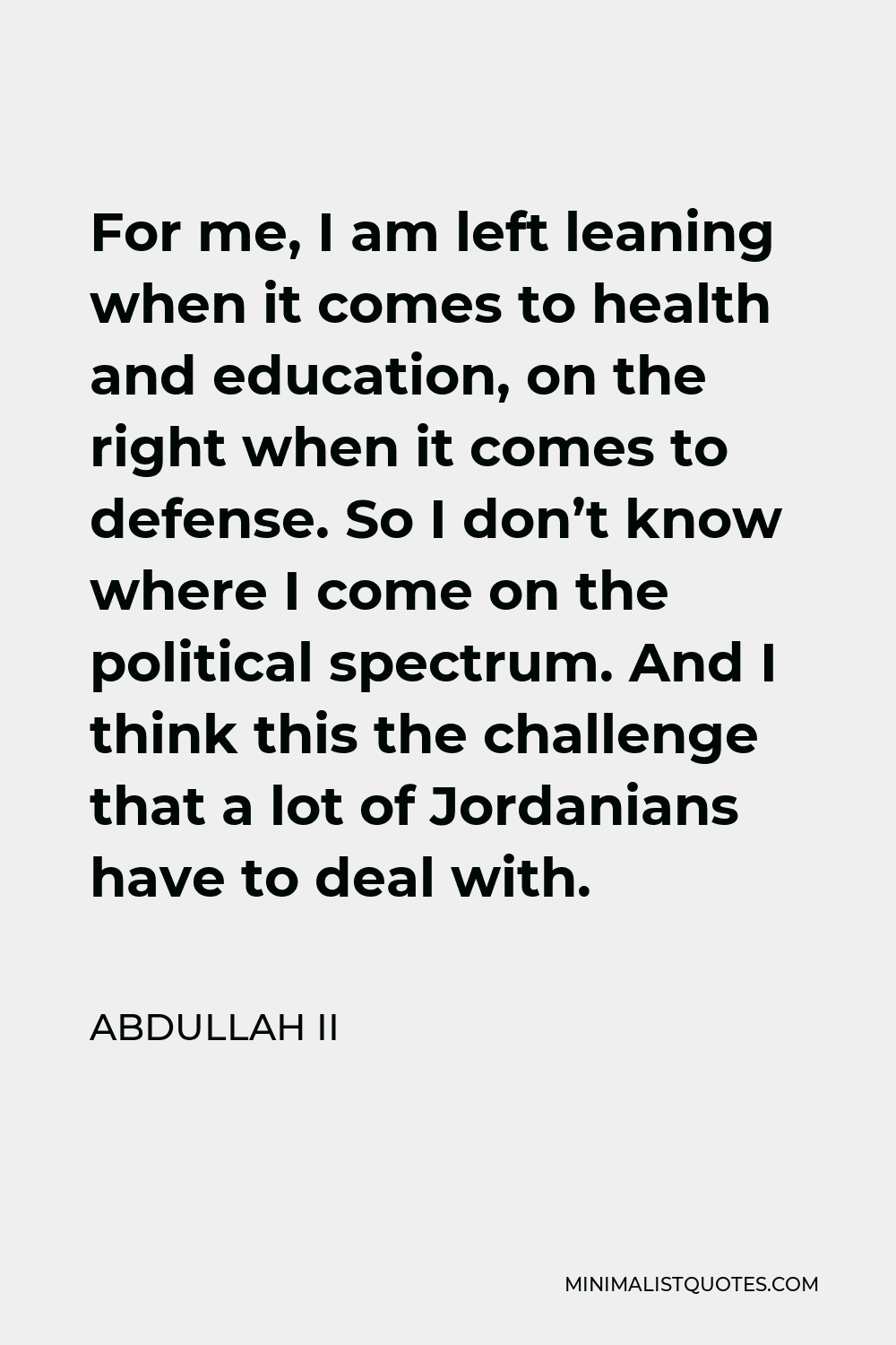 Abdullah II Quote - For me, I am left leaning when it comes to health and education, on the right when it comes to defense. So I don’t know where I come on the political spectrum. And I think this the challenge that a lot of Jordanians have to deal with.