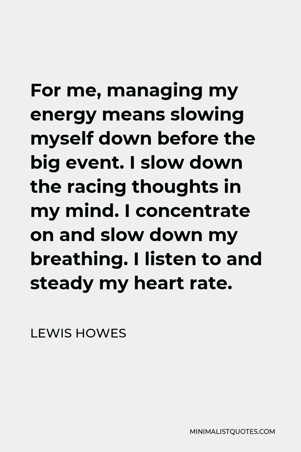 Lewis Howes Quote - For me, managing my energy means slowing myself down before the big event. I slow down the racing thoughts in my mind. I concentrate on and slow down my breathing. I listen to and steady my heart rate.